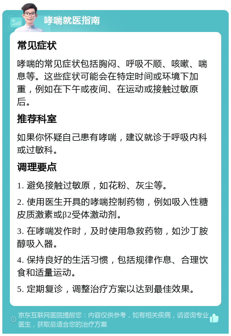 哮喘就医指南 常见症状 哮喘的常见症状包括胸闷、呼吸不顺、咳嗽、喘息等。这些症状可能会在特定时间或环境下加重，例如在下午或夜间、在运动或接触过敏原后。 推荐科室 如果你怀疑自己患有哮喘，建议就诊于呼吸内科或过敏科。 调理要点 1. 避免接触过敏原，如花粉、灰尘等。 2. 使用医生开具的哮喘控制药物，例如吸入性糖皮质激素或β2受体激动剂。 3. 在哮喘发作时，及时使用急救药物，如沙丁胺醇吸入器。 4. 保持良好的生活习惯，包括规律作息、合理饮食和适量运动。 5. 定期复诊，调整治疗方案以达到最佳效果。