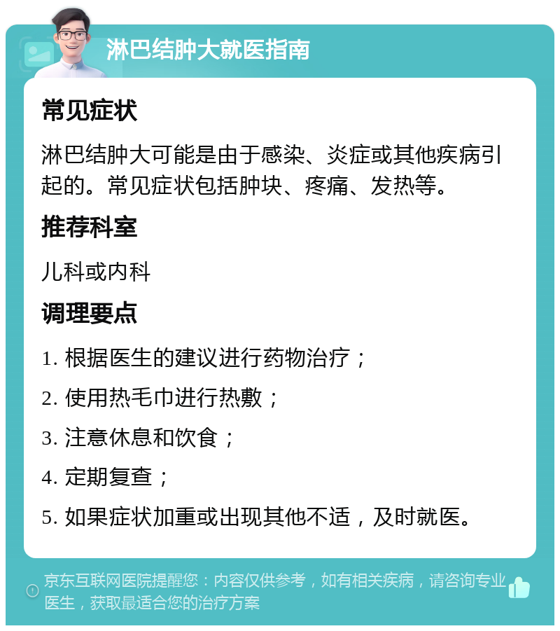 淋巴结肿大就医指南 常见症状 淋巴结肿大可能是由于感染、炎症或其他疾病引起的。常见症状包括肿块、疼痛、发热等。 推荐科室 儿科或内科 调理要点 1. 根据医生的建议进行药物治疗； 2. 使用热毛巾进行热敷； 3. 注意休息和饮食； 4. 定期复查； 5. 如果症状加重或出现其他不适，及时就医。