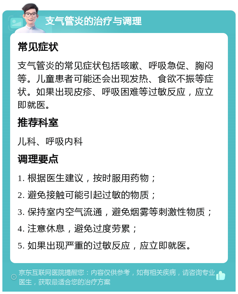 支气管炎的治疗与调理 常见症状 支气管炎的常见症状包括咳嗽、呼吸急促、胸闷等。儿童患者可能还会出现发热、食欲不振等症状。如果出现皮疹、呼吸困难等过敏反应，应立即就医。 推荐科室 儿科、呼吸内科 调理要点 1. 根据医生建议，按时服用药物； 2. 避免接触可能引起过敏的物质； 3. 保持室内空气流通，避免烟雾等刺激性物质； 4. 注意休息，避免过度劳累； 5. 如果出现严重的过敏反应，应立即就医。