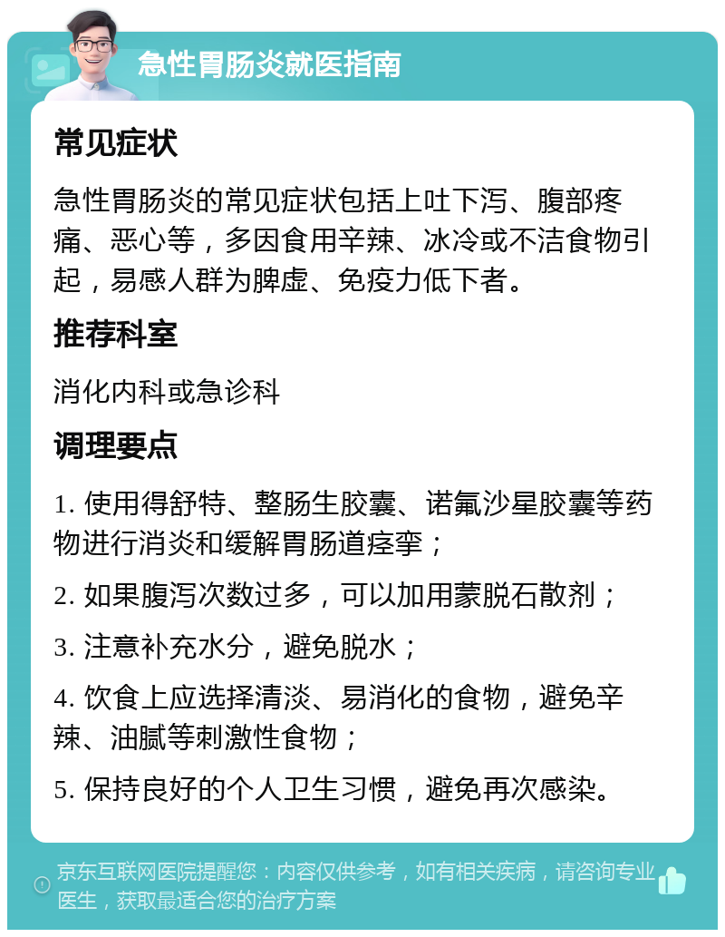 急性胃肠炎就医指南 常见症状 急性胃肠炎的常见症状包括上吐下泻、腹部疼痛、恶心等，多因食用辛辣、冰冷或不洁食物引起，易感人群为脾虚、免疫力低下者。 推荐科室 消化内科或急诊科 调理要点 1. 使用得舒特、整肠生胶囊、诺氟沙星胶囊等药物进行消炎和缓解胃肠道痉挛； 2. 如果腹泻次数过多，可以加用蒙脱石散剂； 3. 注意补充水分，避免脱水； 4. 饮食上应选择清淡、易消化的食物，避免辛辣、油腻等刺激性食物； 5. 保持良好的个人卫生习惯，避免再次感染。