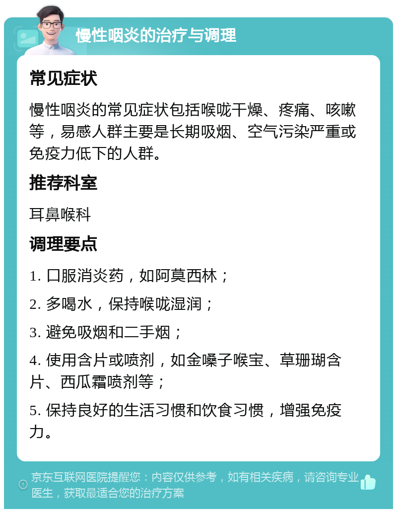 慢性咽炎的治疗与调理 常见症状 慢性咽炎的常见症状包括喉咙干燥、疼痛、咳嗽等，易感人群主要是长期吸烟、空气污染严重或免疫力低下的人群。 推荐科室 耳鼻喉科 调理要点 1. 口服消炎药，如阿莫西林； 2. 多喝水，保持喉咙湿润； 3. 避免吸烟和二手烟； 4. 使用含片或喷剂，如金嗓子喉宝、草珊瑚含片、西瓜霜喷剂等； 5. 保持良好的生活习惯和饮食习惯，增强免疫力。