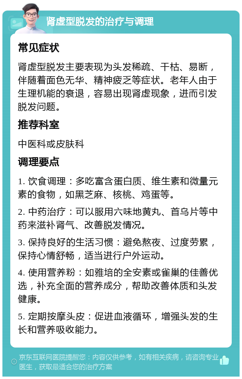 肾虚型脱发的治疗与调理 常见症状 肾虚型脱发主要表现为头发稀疏、干枯、易断，伴随着面色无华、精神疲乏等症状。老年人由于生理机能的衰退，容易出现肾虚现象，进而引发脱发问题。 推荐科室 中医科或皮肤科 调理要点 1. 饮食调理：多吃富含蛋白质、维生素和微量元素的食物，如黑芝麻、核桃、鸡蛋等。 2. 中药治疗：可以服用六味地黄丸、首乌片等中药来滋补肾气、改善脱发情况。 3. 保持良好的生活习惯：避免熬夜、过度劳累，保持心情舒畅，适当进行户外运动。 4. 使用营养粉：如雅培的全安素或雀巢的佳善优选，补充全面的营养成分，帮助改善体质和头发健康。 5. 定期按摩头皮：促进血液循环，增强头发的生长和营养吸收能力。