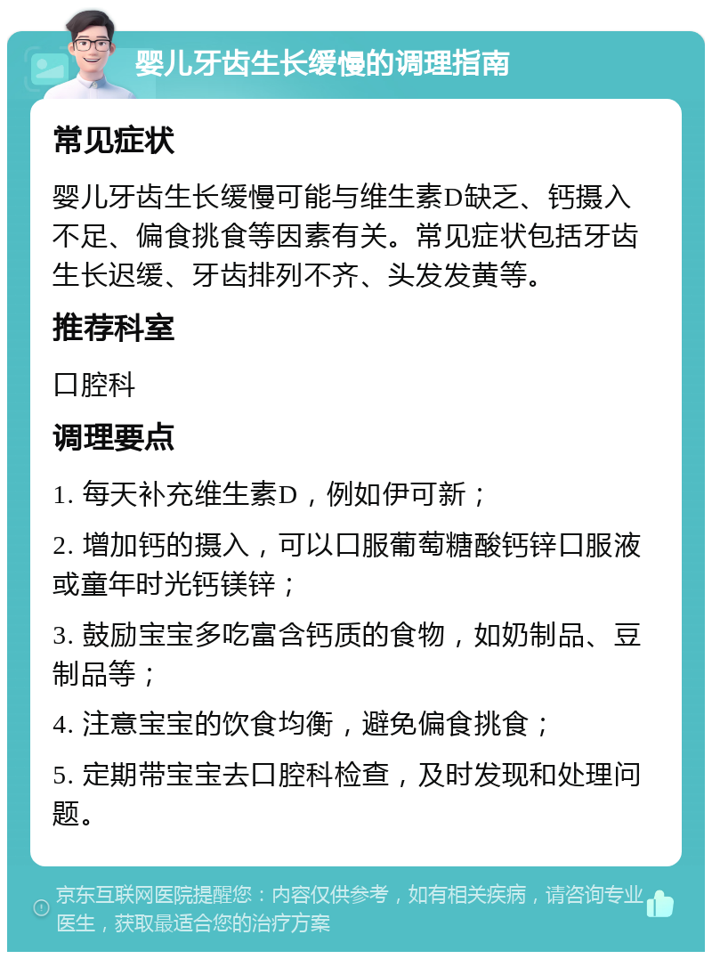 婴儿牙齿生长缓慢的调理指南 常见症状 婴儿牙齿生长缓慢可能与维生素D缺乏、钙摄入不足、偏食挑食等因素有关。常见症状包括牙齿生长迟缓、牙齿排列不齐、头发发黄等。 推荐科室 口腔科 调理要点 1. 每天补充维生素D，例如伊可新； 2. 增加钙的摄入，可以口服葡萄糖酸钙锌口服液或童年时光钙镁锌； 3. 鼓励宝宝多吃富含钙质的食物，如奶制品、豆制品等； 4. 注意宝宝的饮食均衡，避免偏食挑食； 5. 定期带宝宝去口腔科检查，及时发现和处理问题。