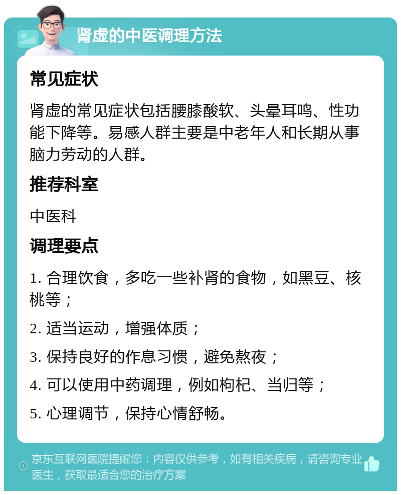 肾虚的中医调理方法 常见症状 肾虚的常见症状包括腰膝酸软、头晕耳鸣、性功能下降等。易感人群主要是中老年人和长期从事脑力劳动的人群。 推荐科室 中医科 调理要点 1. 合理饮食，多吃一些补肾的食物，如黑豆、核桃等； 2. 适当运动，增强体质； 3. 保持良好的作息习惯，避免熬夜； 4. 可以使用中药调理，例如枸杞、当归等； 5. 心理调节，保持心情舒畅。