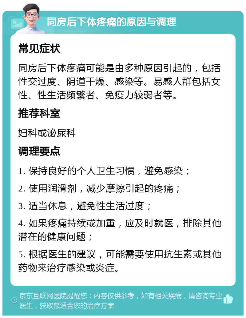 同房后下体疼痛的原因与调理 常见症状 同房后下体疼痛可能是由多种原因引起的，包括性交过度、阴道干燥、感染等。易感人群包括女性、性生活频繁者、免疫力较弱者等。 推荐科室 妇科或泌尿科 调理要点 1. 保持良好的个人卫生习惯，避免感染； 2. 使用润滑剂，减少摩擦引起的疼痛； 3. 适当休息，避免性生活过度； 4. 如果疼痛持续或加重，应及时就医，排除其他潜在的健康问题； 5. 根据医生的建议，可能需要使用抗生素或其他药物来治疗感染或炎症。