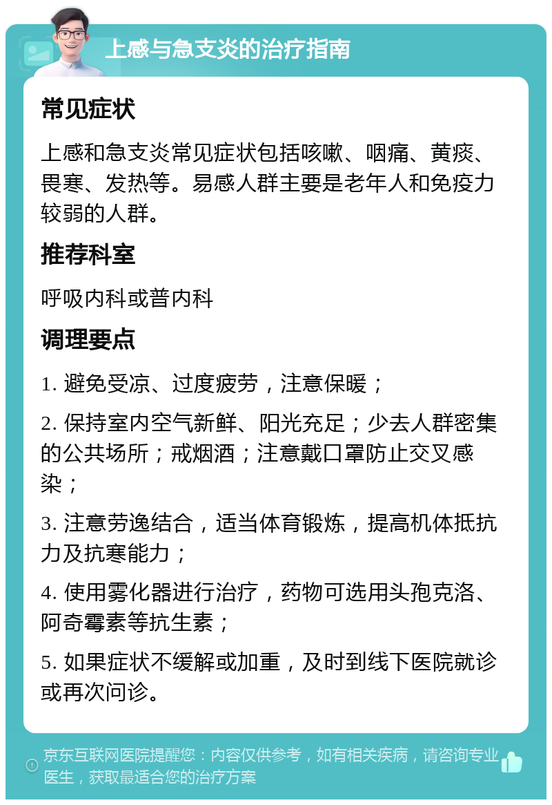 上感与急支炎的治疗指南 常见症状 上感和急支炎常见症状包括咳嗽、咽痛、黄痰、畏寒、发热等。易感人群主要是老年人和免疫力较弱的人群。 推荐科室 呼吸内科或普内科 调理要点 1. 避免受凉、过度疲劳，注意保暖； 2. 保持室内空气新鲜、阳光充足；少去人群密集的公共场所；戒烟酒；注意戴口罩防止交叉感染； 3. 注意劳逸结合，适当体育锻炼，提高机体抵抗力及抗寒能力； 4. 使用雾化器进行治疗，药物可选用头孢克洛、阿奇霉素等抗生素； 5. 如果症状不缓解或加重，及时到线下医院就诊或再次问诊。