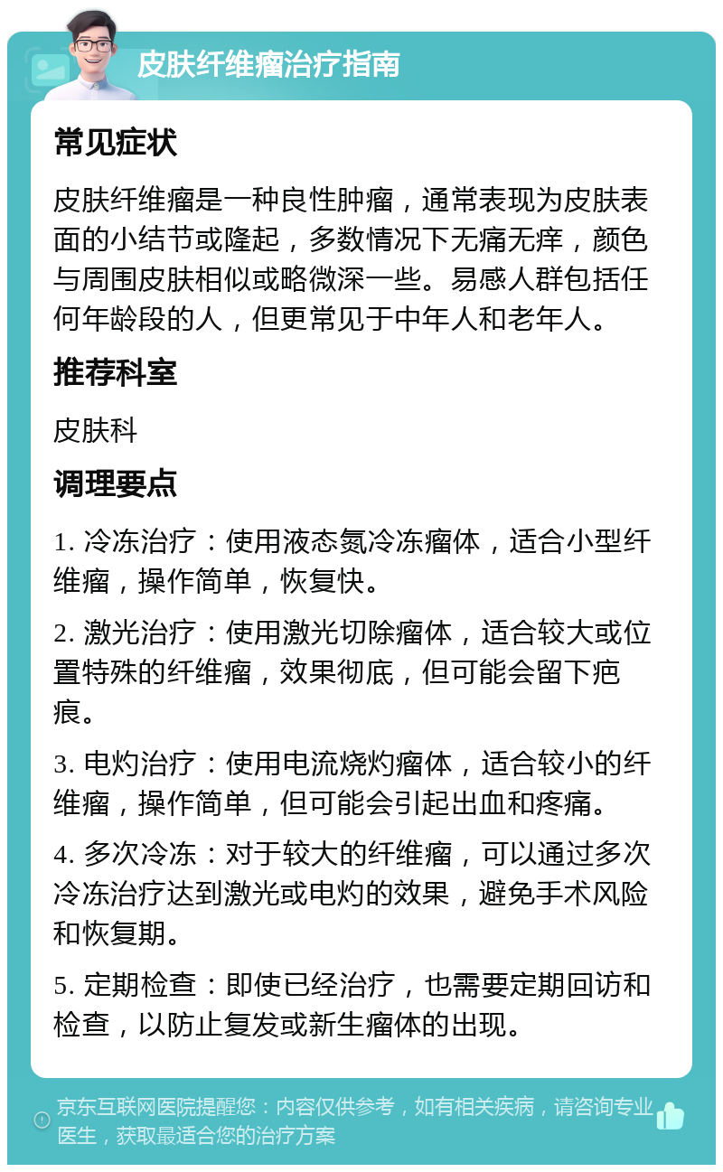 皮肤纤维瘤治疗指南 常见症状 皮肤纤维瘤是一种良性肿瘤，通常表现为皮肤表面的小结节或隆起，多数情况下无痛无痒，颜色与周围皮肤相似或略微深一些。易感人群包括任何年龄段的人，但更常见于中年人和老年人。 推荐科室 皮肤科 调理要点 1. 冷冻治疗：使用液态氮冷冻瘤体，适合小型纤维瘤，操作简单，恢复快。 2. 激光治疗：使用激光切除瘤体，适合较大或位置特殊的纤维瘤，效果彻底，但可能会留下疤痕。 3. 电灼治疗：使用电流烧灼瘤体，适合较小的纤维瘤，操作简单，但可能会引起出血和疼痛。 4. 多次冷冻：对于较大的纤维瘤，可以通过多次冷冻治疗达到激光或电灼的效果，避免手术风险和恢复期。 5. 定期检查：即使已经治疗，也需要定期回访和检查，以防止复发或新生瘤体的出现。