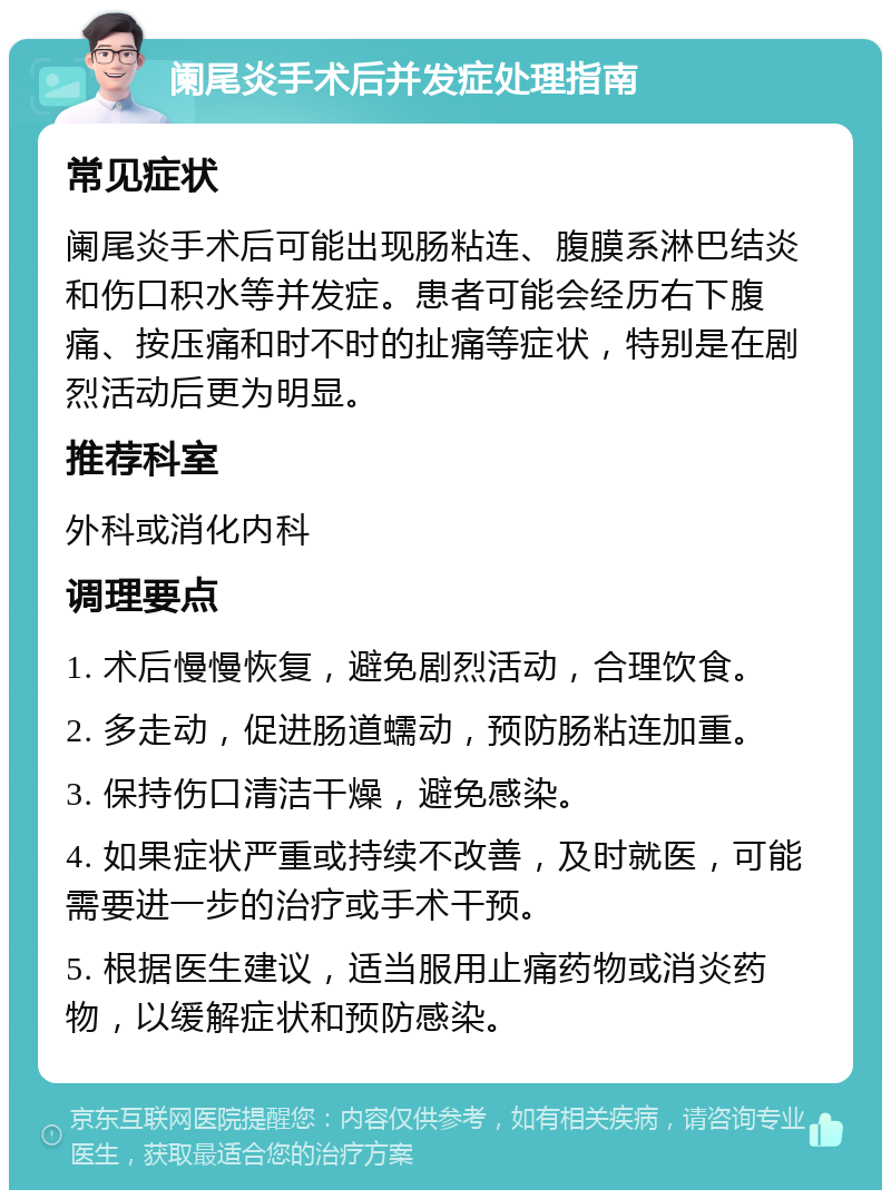 阑尾炎手术后并发症处理指南 常见症状 阑尾炎手术后可能出现肠粘连、腹膜系淋巴结炎和伤口积水等并发症。患者可能会经历右下腹痛、按压痛和时不时的扯痛等症状，特别是在剧烈活动后更为明显。 推荐科室 外科或消化内科 调理要点 1. 术后慢慢恢复，避免剧烈活动，合理饮食。 2. 多走动，促进肠道蠕动，预防肠粘连加重。 3. 保持伤口清洁干燥，避免感染。 4. 如果症状严重或持续不改善，及时就医，可能需要进一步的治疗或手术干预。 5. 根据医生建议，适当服用止痛药物或消炎药物，以缓解症状和预防感染。