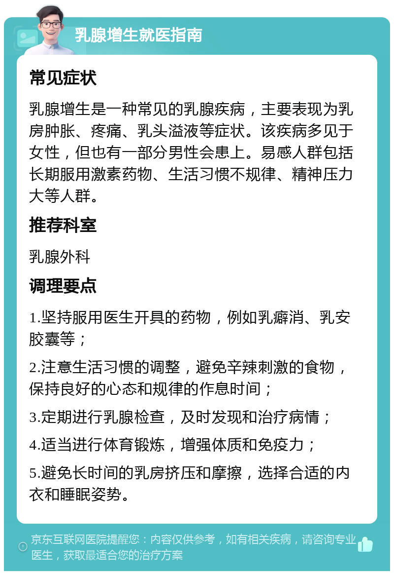 乳腺增生就医指南 常见症状 乳腺增生是一种常见的乳腺疾病，主要表现为乳房肿胀、疼痛、乳头溢液等症状。该疾病多见于女性，但也有一部分男性会患上。易感人群包括长期服用激素药物、生活习惯不规律、精神压力大等人群。 推荐科室 乳腺外科 调理要点 1.坚持服用医生开具的药物，例如乳癖消、乳安胶囊等； 2.注意生活习惯的调整，避免辛辣刺激的食物，保持良好的心态和规律的作息时间； 3.定期进行乳腺检查，及时发现和治疗病情； 4.适当进行体育锻炼，增强体质和免疫力； 5.避免长时间的乳房挤压和摩擦，选择合适的内衣和睡眠姿势。