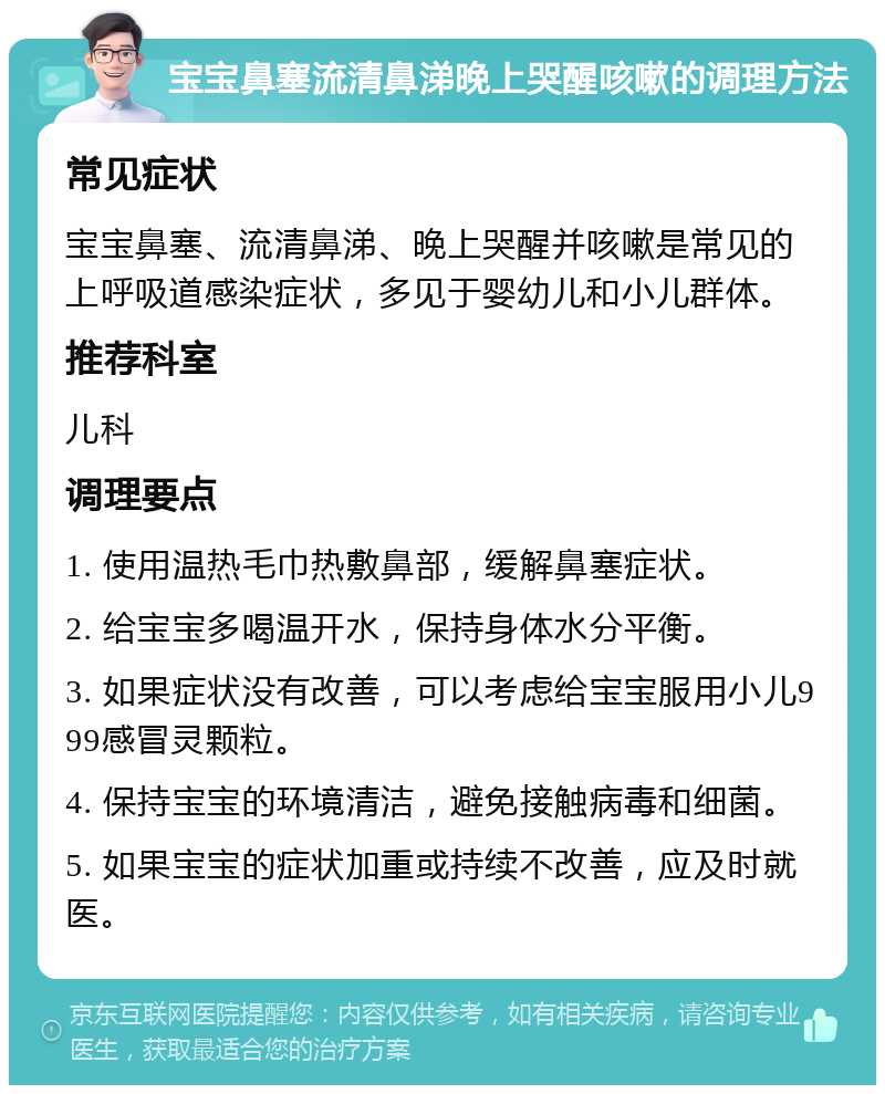 宝宝鼻塞流清鼻涕晚上哭醒咳嗽的调理方法 常见症状 宝宝鼻塞、流清鼻涕、晚上哭醒并咳嗽是常见的上呼吸道感染症状，多见于婴幼儿和小儿群体。 推荐科室 儿科 调理要点 1. 使用温热毛巾热敷鼻部，缓解鼻塞症状。 2. 给宝宝多喝温开水，保持身体水分平衡。 3. 如果症状没有改善，可以考虑给宝宝服用小儿999感冒灵颗粒。 4. 保持宝宝的环境清洁，避免接触病毒和细菌。 5. 如果宝宝的症状加重或持续不改善，应及时就医。