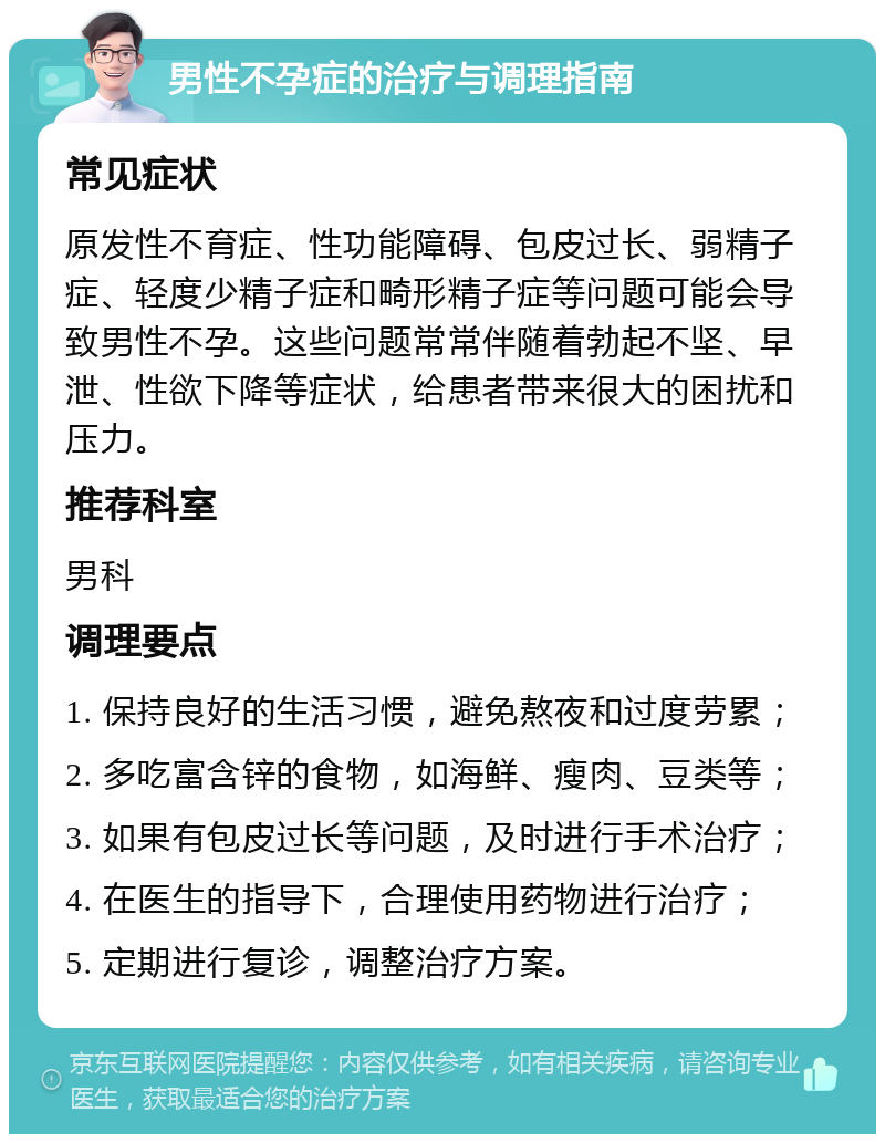 男性不孕症的治疗与调理指南 常见症状 原发性不育症、性功能障碍、包皮过长、弱精子症、轻度少精子症和畸形精子症等问题可能会导致男性不孕。这些问题常常伴随着勃起不坚、早泄、性欲下降等症状，给患者带来很大的困扰和压力。 推荐科室 男科 调理要点 1. 保持良好的生活习惯，避免熬夜和过度劳累； 2. 多吃富含锌的食物，如海鲜、瘦肉、豆类等； 3. 如果有包皮过长等问题，及时进行手术治疗； 4. 在医生的指导下，合理使用药物进行治疗； 5. 定期进行复诊，调整治疗方案。