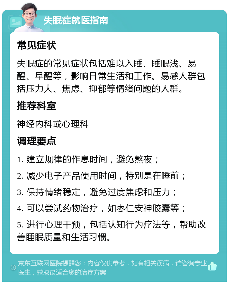 失眠症就医指南 常见症状 失眠症的常见症状包括难以入睡、睡眠浅、易醒、早醒等，影响日常生活和工作。易感人群包括压力大、焦虑、抑郁等情绪问题的人群。 推荐科室 神经内科或心理科 调理要点 1. 建立规律的作息时间，避免熬夜； 2. 减少电子产品使用时间，特别是在睡前； 3. 保持情绪稳定，避免过度焦虑和压力； 4. 可以尝试药物治疗，如枣仁安神胶囊等； 5. 进行心理干预，包括认知行为疗法等，帮助改善睡眠质量和生活习惯。