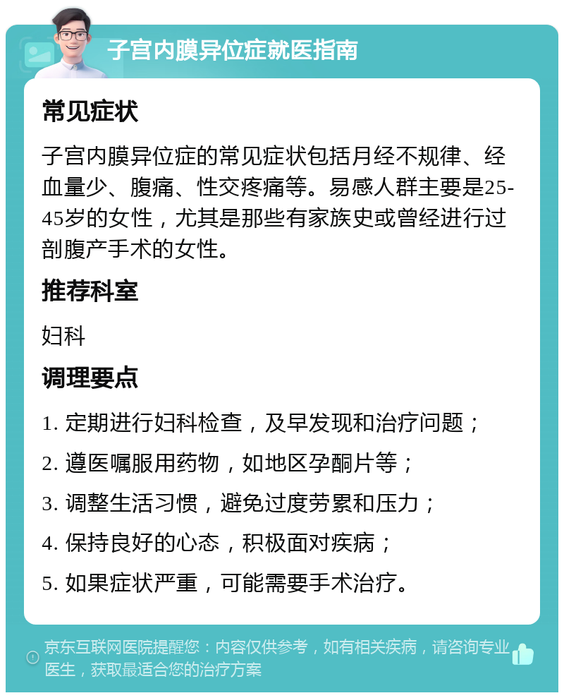 子宫内膜异位症就医指南 常见症状 子宫内膜异位症的常见症状包括月经不规律、经血量少、腹痛、性交疼痛等。易感人群主要是25-45岁的女性，尤其是那些有家族史或曾经进行过剖腹产手术的女性。 推荐科室 妇科 调理要点 1. 定期进行妇科检查，及早发现和治疗问题； 2. 遵医嘱服用药物，如地区孕酮片等； 3. 调整生活习惯，避免过度劳累和压力； 4. 保持良好的心态，积极面对疾病； 5. 如果症状严重，可能需要手术治疗。