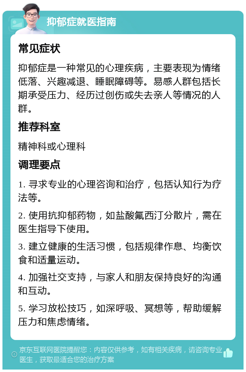 抑郁症就医指南 常见症状 抑郁症是一种常见的心理疾病，主要表现为情绪低落、兴趣减退、睡眠障碍等。易感人群包括长期承受压力、经历过创伤或失去亲人等情况的人群。 推荐科室 精神科或心理科 调理要点 1. 寻求专业的心理咨询和治疗，包括认知行为疗法等。 2. 使用抗抑郁药物，如盐酸氟西汀分散片，需在医生指导下使用。 3. 建立健康的生活习惯，包括规律作息、均衡饮食和适量运动。 4. 加强社交支持，与家人和朋友保持良好的沟通和互动。 5. 学习放松技巧，如深呼吸、冥想等，帮助缓解压力和焦虑情绪。