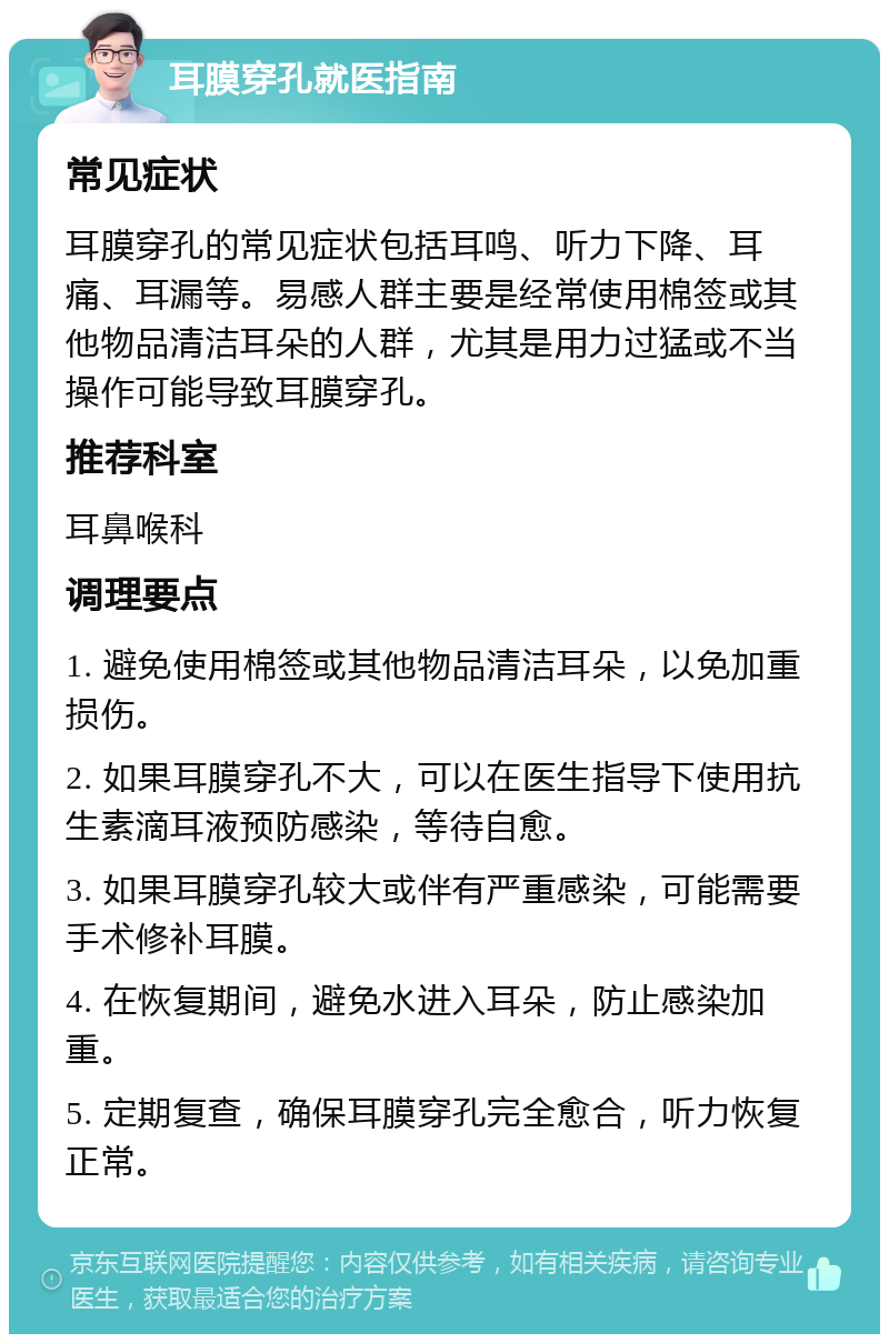 耳膜穿孔就医指南 常见症状 耳膜穿孔的常见症状包括耳鸣、听力下降、耳痛、耳漏等。易感人群主要是经常使用棉签或其他物品清洁耳朵的人群，尤其是用力过猛或不当操作可能导致耳膜穿孔。 推荐科室 耳鼻喉科 调理要点 1. 避免使用棉签或其他物品清洁耳朵，以免加重损伤。 2. 如果耳膜穿孔不大，可以在医生指导下使用抗生素滴耳液预防感染，等待自愈。 3. 如果耳膜穿孔较大或伴有严重感染，可能需要手术修补耳膜。 4. 在恢复期间，避免水进入耳朵，防止感染加重。 5. 定期复查，确保耳膜穿孔完全愈合，听力恢复正常。