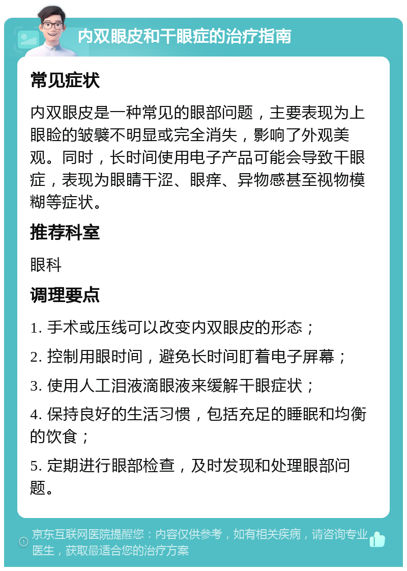 内双眼皮和干眼症的治疗指南 常见症状 内双眼皮是一种常见的眼部问题，主要表现为上眼睑的皱襞不明显或完全消失，影响了外观美观。同时，长时间使用电子产品可能会导致干眼症，表现为眼睛干涩、眼痒、异物感甚至视物模糊等症状。 推荐科室 眼科 调理要点 1. 手术或压线可以改变内双眼皮的形态； 2. 控制用眼时间，避免长时间盯着电子屏幕； 3. 使用人工泪液滴眼液来缓解干眼症状； 4. 保持良好的生活习惯，包括充足的睡眠和均衡的饮食； 5. 定期进行眼部检查，及时发现和处理眼部问题。