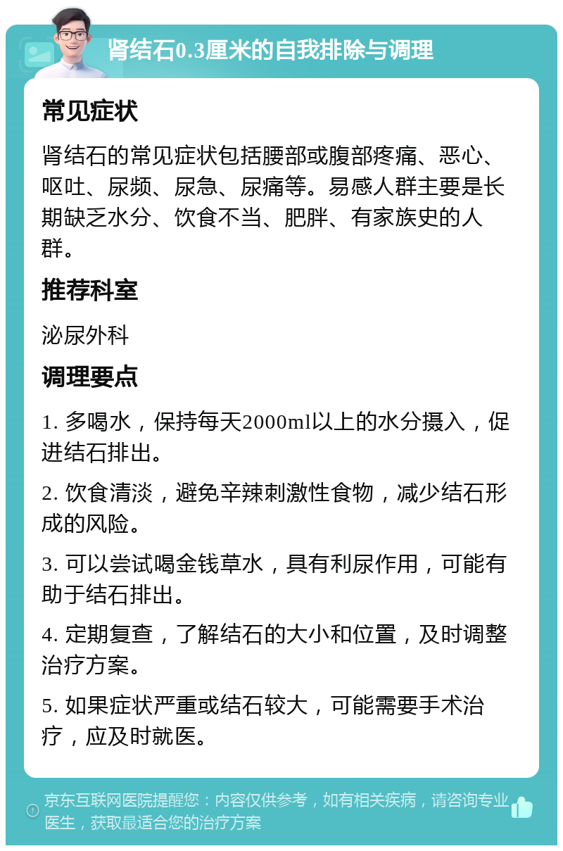 肾结石0.3厘米的自我排除与调理 常见症状 肾结石的常见症状包括腰部或腹部疼痛、恶心、呕吐、尿频、尿急、尿痛等。易感人群主要是长期缺乏水分、饮食不当、肥胖、有家族史的人群。 推荐科室 泌尿外科 调理要点 1. 多喝水，保持每天2000ml以上的水分摄入，促进结石排出。 2. 饮食清淡，避免辛辣刺激性食物，减少结石形成的风险。 3. 可以尝试喝金钱草水，具有利尿作用，可能有助于结石排出。 4. 定期复查，了解结石的大小和位置，及时调整治疗方案。 5. 如果症状严重或结石较大，可能需要手术治疗，应及时就医。