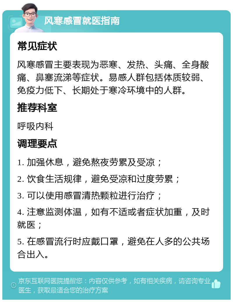 风寒感冒就医指南 常见症状 风寒感冒主要表现为恶寒、发热、头痛、全身酸痛、鼻塞流涕等症状。易感人群包括体质较弱、免疫力低下、长期处于寒冷环境中的人群。 推荐科室 呼吸内科 调理要点 1. 加强休息，避免熬夜劳累及受凉； 2. 饮食生活规律，避免受凉和过度劳累； 3. 可以使用感冒清热颗粒进行治疗； 4. 注意监测体温，如有不适或者症状加重，及时就医； 5. 在感冒流行时应戴口罩，避免在人多的公共场合出入。