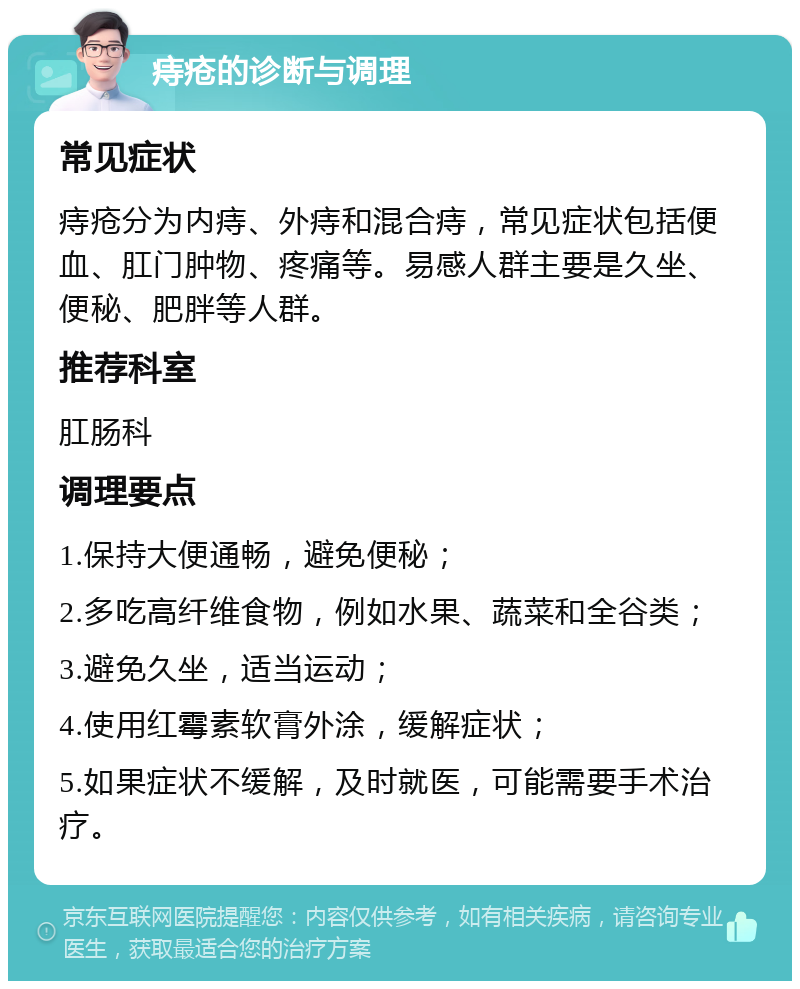 痔疮的诊断与调理 常见症状 痔疮分为内痔、外痔和混合痔，常见症状包括便血、肛门肿物、疼痛等。易感人群主要是久坐、便秘、肥胖等人群。 推荐科室 肛肠科 调理要点 1.保持大便通畅，避免便秘； 2.多吃高纤维食物，例如水果、蔬菜和全谷类； 3.避免久坐，适当运动； 4.使用红霉素软膏外涂，缓解症状； 5.如果症状不缓解，及时就医，可能需要手术治疗。