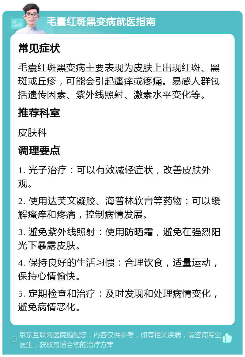 毛囊红斑黑变病就医指南 常见症状 毛囊红斑黑变病主要表现为皮肤上出现红斑、黑斑或丘疹，可能会引起瘙痒或疼痛。易感人群包括遗传因素、紫外线照射、激素水平变化等。 推荐科室 皮肤科 调理要点 1. 光子治疗：可以有效减轻症状，改善皮肤外观。 2. 使用达芙文凝胶、海普林软膏等药物：可以缓解瘙痒和疼痛，控制病情发展。 3. 避免紫外线照射：使用防晒霜，避免在强烈阳光下暴露皮肤。 4. 保持良好的生活习惯：合理饮食，适量运动，保持心情愉快。 5. 定期检查和治疗：及时发现和处理病情变化，避免病情恶化。