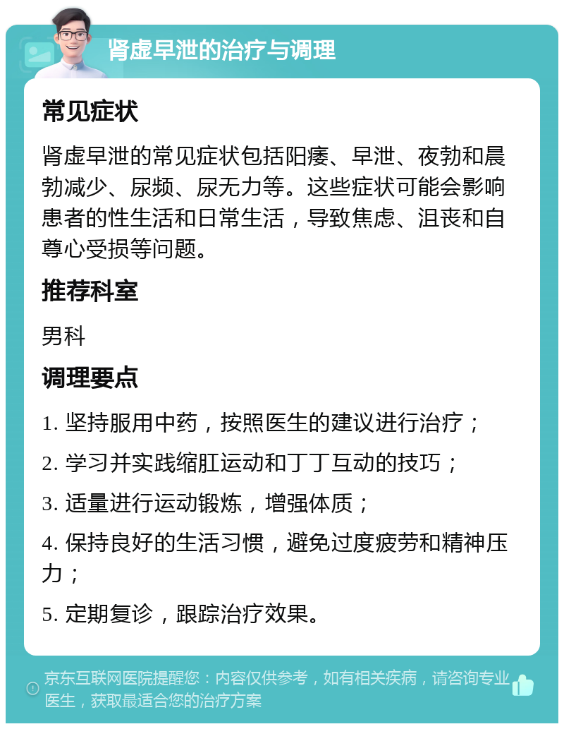 肾虚早泄的治疗与调理 常见症状 肾虚早泄的常见症状包括阳痿、早泄、夜勃和晨勃减少、尿频、尿无力等。这些症状可能会影响患者的性生活和日常生活，导致焦虑、沮丧和自尊心受损等问题。 推荐科室 男科 调理要点 1. 坚持服用中药，按照医生的建议进行治疗； 2. 学习并实践缩肛运动和丁丁互动的技巧； 3. 适量进行运动锻炼，增强体质； 4. 保持良好的生活习惯，避免过度疲劳和精神压力； 5. 定期复诊，跟踪治疗效果。