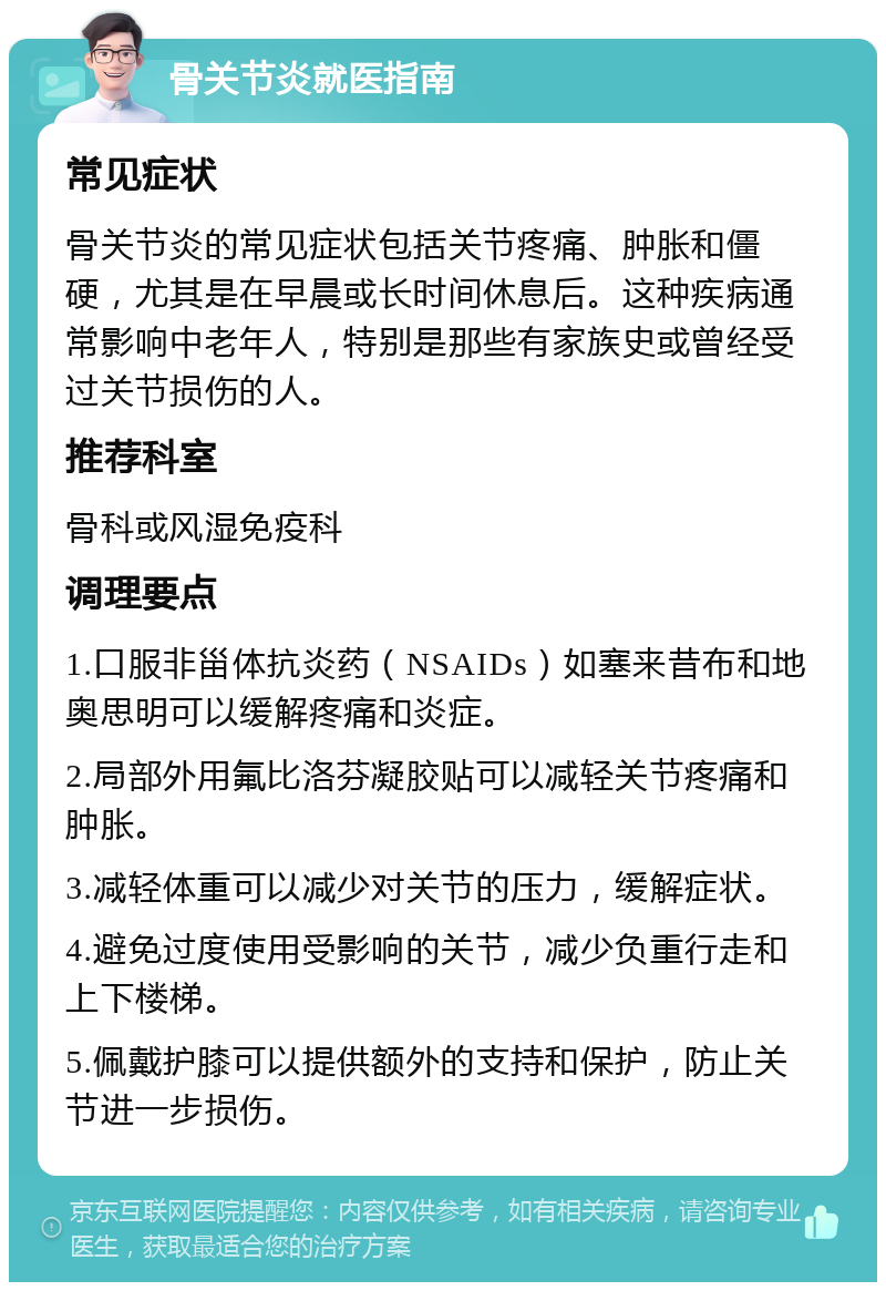 骨关节炎就医指南 常见症状 骨关节炎的常见症状包括关节疼痛、肿胀和僵硬，尤其是在早晨或长时间休息后。这种疾病通常影响中老年人，特别是那些有家族史或曾经受过关节损伤的人。 推荐科室 骨科或风湿免疫科 调理要点 1.口服非甾体抗炎药（NSAIDs）如塞来昔布和地奥思明可以缓解疼痛和炎症。 2.局部外用氟比洛芬凝胶贴可以减轻关节疼痛和肿胀。 3.减轻体重可以减少对关节的压力，缓解症状。 4.避免过度使用受影响的关节，减少负重行走和上下楼梯。 5.佩戴护膝可以提供额外的支持和保护，防止关节进一步损伤。