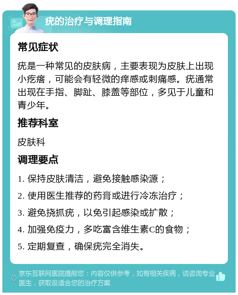 疣的治疗与调理指南 常见症状 疣是一种常见的皮肤病，主要表现为皮肤上出现小疙瘩，可能会有轻微的痒感或刺痛感。疣通常出现在手指、脚趾、膝盖等部位，多见于儿童和青少年。 推荐科室 皮肤科 调理要点 1. 保持皮肤清洁，避免接触感染源； 2. 使用医生推荐的药膏或进行冷冻治疗； 3. 避免挠抓疣，以免引起感染或扩散； 4. 加强免疫力，多吃富含维生素C的食物； 5. 定期复查，确保疣完全消失。