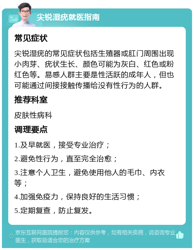 尖锐湿疣就医指南 常见症状 尖锐湿疣的常见症状包括生殖器或肛门周围出现小肉芽、疣状生长、颜色可能为灰白、红色或粉红色等。易感人群主要是性活跃的成年人，但也可能通过间接接触传播给没有性行为的人群。 推荐科室 皮肤性病科 调理要点 1.及早就医，接受专业治疗； 2.避免性行为，直至完全治愈； 3.注意个人卫生，避免使用他人的毛巾、内衣等； 4.加强免疫力，保持良好的生活习惯； 5.定期复查，防止复发。