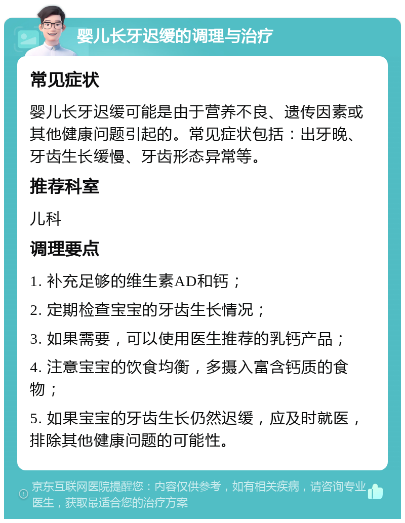 婴儿长牙迟缓的调理与治疗 常见症状 婴儿长牙迟缓可能是由于营养不良、遗传因素或其他健康问题引起的。常见症状包括：出牙晚、牙齿生长缓慢、牙齿形态异常等。 推荐科室 儿科 调理要点 1. 补充足够的维生素AD和钙； 2. 定期检查宝宝的牙齿生长情况； 3. 如果需要，可以使用医生推荐的乳钙产品； 4. 注意宝宝的饮食均衡，多摄入富含钙质的食物； 5. 如果宝宝的牙齿生长仍然迟缓，应及时就医，排除其他健康问题的可能性。