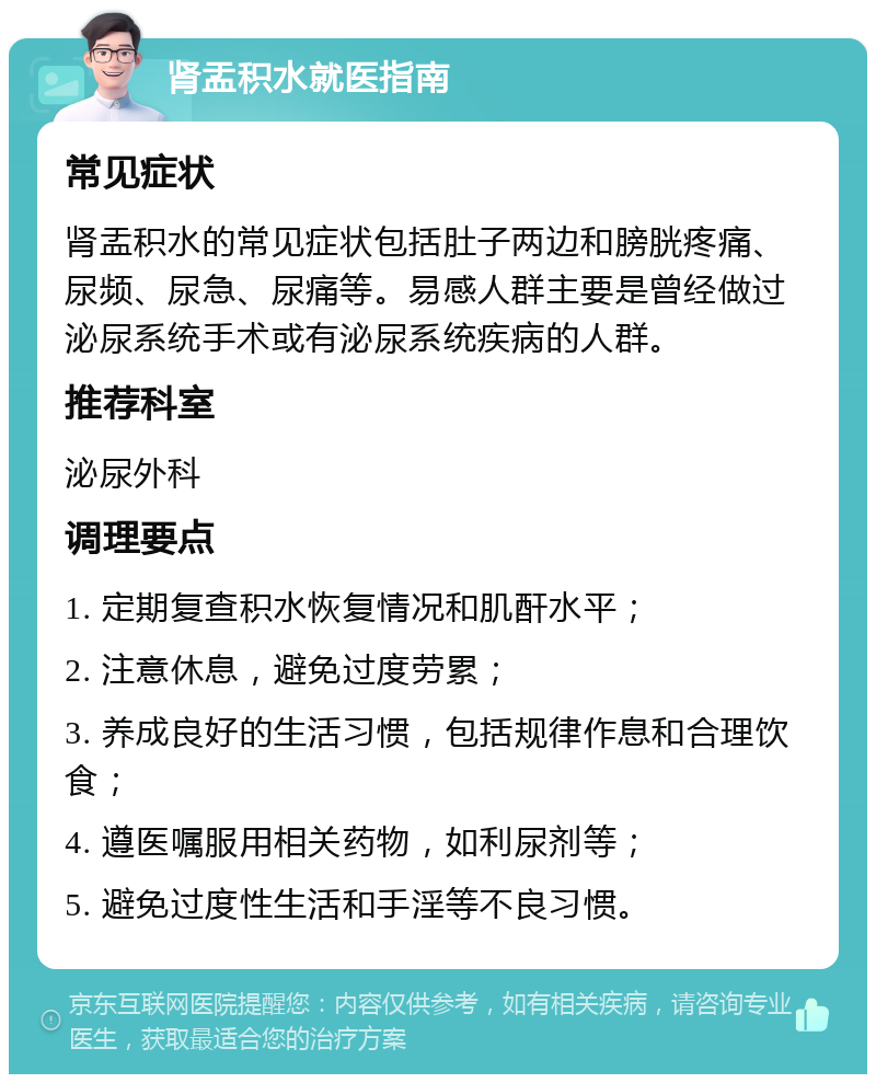 肾盂积水就医指南 常见症状 肾盂积水的常见症状包括肚子两边和膀胱疼痛、尿频、尿急、尿痛等。易感人群主要是曾经做过泌尿系统手术或有泌尿系统疾病的人群。 推荐科室 泌尿外科 调理要点 1. 定期复查积水恢复情况和肌酐水平； 2. 注意休息，避免过度劳累； 3. 养成良好的生活习惯，包括规律作息和合理饮食； 4. 遵医嘱服用相关药物，如利尿剂等； 5. 避免过度性生活和手淫等不良习惯。