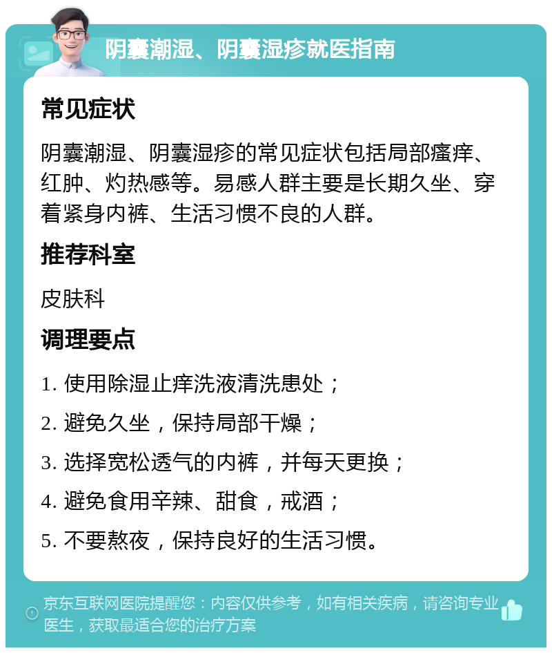 阴囊潮湿、阴囊湿疹就医指南 常见症状 阴囊潮湿、阴囊湿疹的常见症状包括局部瘙痒、红肿、灼热感等。易感人群主要是长期久坐、穿着紧身内裤、生活习惯不良的人群。 推荐科室 皮肤科 调理要点 1. 使用除湿止痒洗液清洗患处； 2. 避免久坐，保持局部干燥； 3. 选择宽松透气的内裤，并每天更换； 4. 避免食用辛辣、甜食，戒酒； 5. 不要熬夜，保持良好的生活习惯。