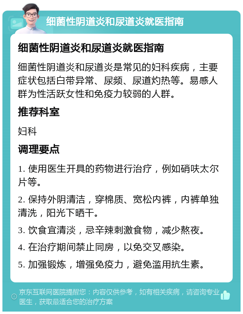 细菌性阴道炎和尿道炎就医指南 细菌性阴道炎和尿道炎就医指南 细菌性阴道炎和尿道炎是常见的妇科疾病，主要症状包括白带异常、尿频、尿道灼热等。易感人群为性活跃女性和免疫力较弱的人群。 推荐科室 妇科 调理要点 1. 使用医生开具的药物进行治疗，例如硝呋太尔片等。 2. 保持外阴清洁，穿棉质、宽松内裤，内裤单独清洗，阳光下晒干。 3. 饮食宜清淡，忌辛辣刺激食物，减少熬夜。 4. 在治疗期间禁止同房，以免交叉感染。 5. 加强锻炼，增强免疫力，避免滥用抗生素。