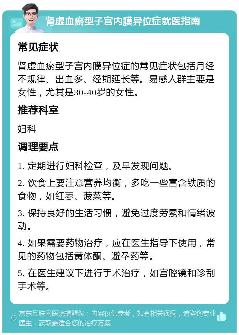 肾虚血瘀型子宫内膜异位症就医指南 常见症状 肾虚血瘀型子宫内膜异位症的常见症状包括月经不规律、出血多、经期延长等。易感人群主要是女性，尤其是30-40岁的女性。 推荐科室 妇科 调理要点 1. 定期进行妇科检查，及早发现问题。 2. 饮食上要注意营养均衡，多吃一些富含铁质的食物，如红枣、菠菜等。 3. 保持良好的生活习惯，避免过度劳累和情绪波动。 4. 如果需要药物治疗，应在医生指导下使用，常见的药物包括黄体酮、避孕药等。 5. 在医生建议下进行手术治疗，如宫腔镜和诊刮手术等。