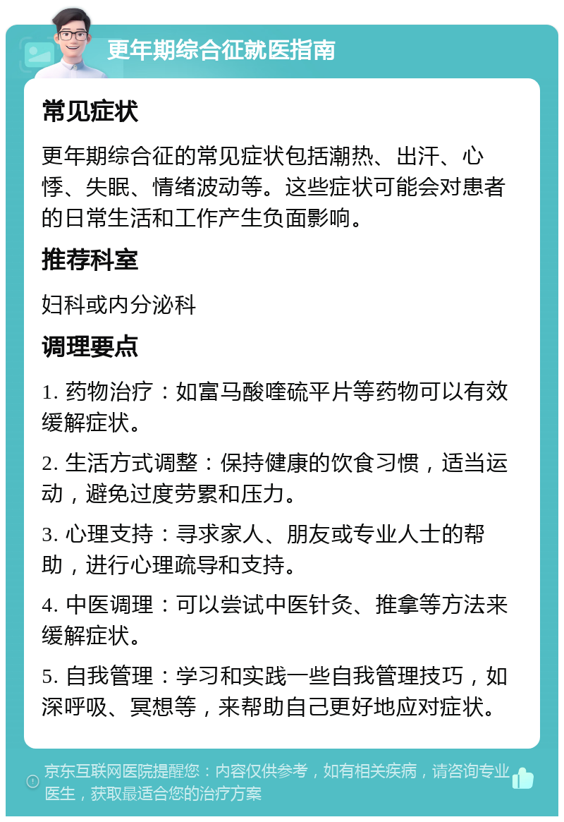 更年期综合征就医指南 常见症状 更年期综合征的常见症状包括潮热、出汗、心悸、失眠、情绪波动等。这些症状可能会对患者的日常生活和工作产生负面影响。 推荐科室 妇科或内分泌科 调理要点 1. 药物治疗：如富马酸喹硫平片等药物可以有效缓解症状。 2. 生活方式调整：保持健康的饮食习惯，适当运动，避免过度劳累和压力。 3. 心理支持：寻求家人、朋友或专业人士的帮助，进行心理疏导和支持。 4. 中医调理：可以尝试中医针灸、推拿等方法来缓解症状。 5. 自我管理：学习和实践一些自我管理技巧，如深呼吸、冥想等，来帮助自己更好地应对症状。