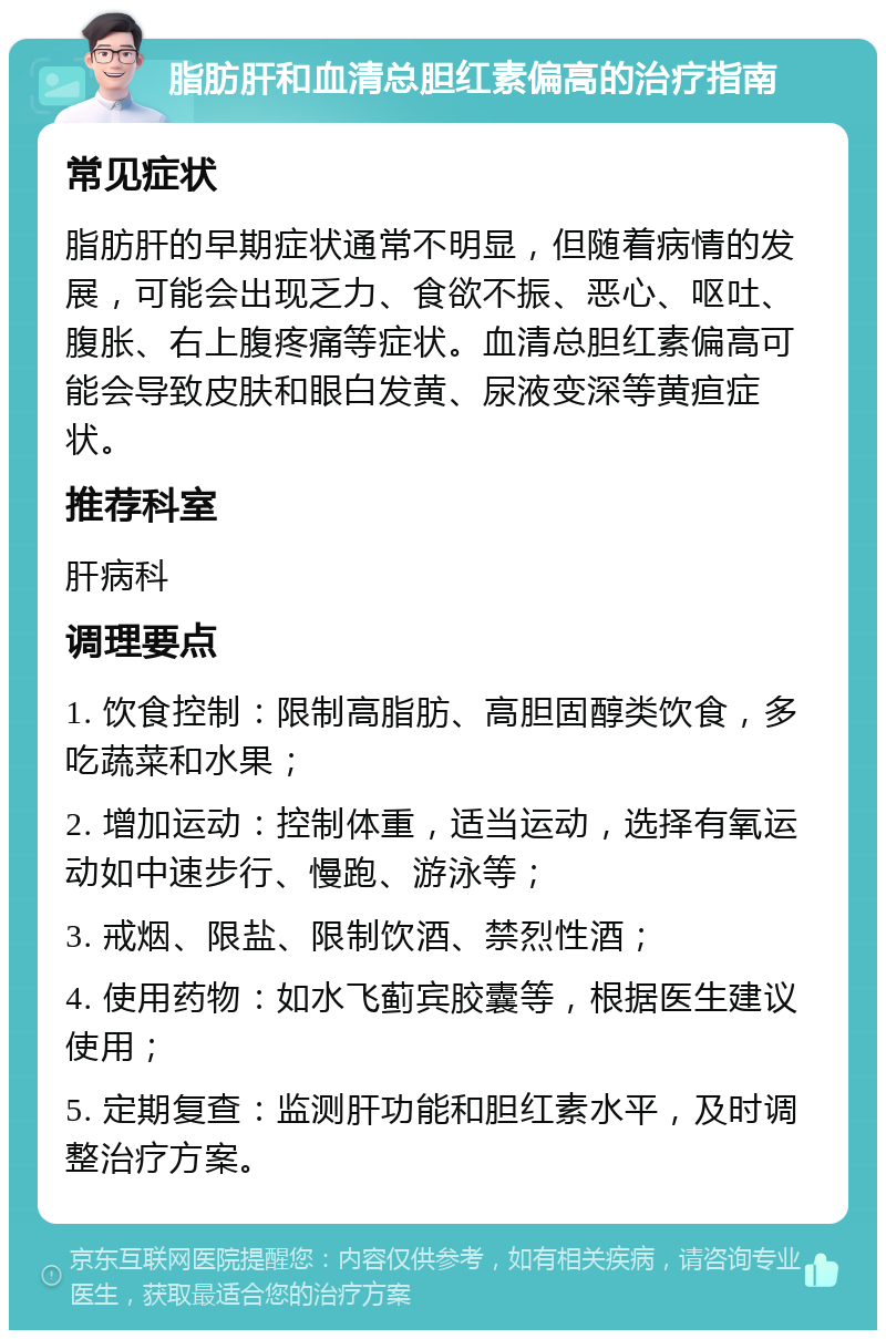 脂肪肝和血清总胆红素偏高的治疗指南 常见症状 脂肪肝的早期症状通常不明显，但随着病情的发展，可能会出现乏力、食欲不振、恶心、呕吐、腹胀、右上腹疼痛等症状。血清总胆红素偏高可能会导致皮肤和眼白发黄、尿液变深等黄疸症状。 推荐科室 肝病科 调理要点 1. 饮食控制：限制高脂肪、高胆固醇类饮食，多吃蔬菜和水果； 2. 增加运动：控制体重，适当运动，选择有氧运动如中速步行、慢跑、游泳等； 3. 戒烟、限盐、限制饮酒、禁烈性酒； 4. 使用药物：如水飞蓟宾胶囊等，根据医生建议使用； 5. 定期复查：监测肝功能和胆红素水平，及时调整治疗方案。