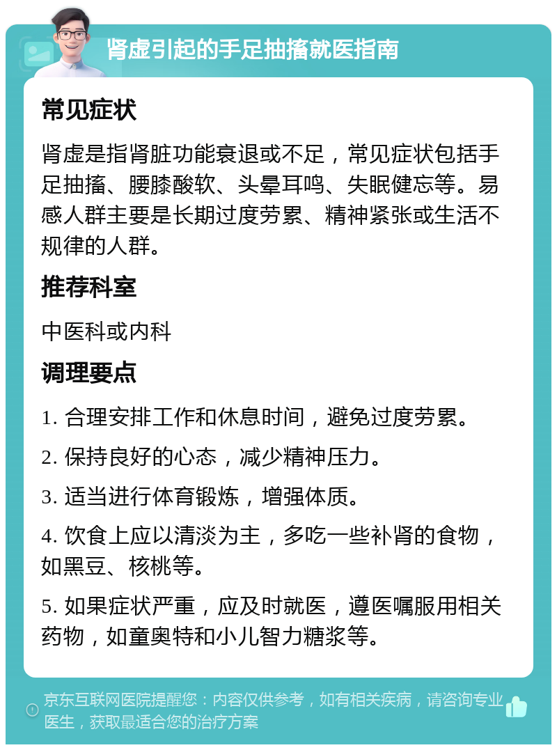 肾虚引起的手足抽搐就医指南 常见症状 肾虚是指肾脏功能衰退或不足，常见症状包括手足抽搐、腰膝酸软、头晕耳鸣、失眠健忘等。易感人群主要是长期过度劳累、精神紧张或生活不规律的人群。 推荐科室 中医科或内科 调理要点 1. 合理安排工作和休息时间，避免过度劳累。 2. 保持良好的心态，减少精神压力。 3. 适当进行体育锻炼，增强体质。 4. 饮食上应以清淡为主，多吃一些补肾的食物，如黑豆、核桃等。 5. 如果症状严重，应及时就医，遵医嘱服用相关药物，如童奥特和小儿智力糖浆等。