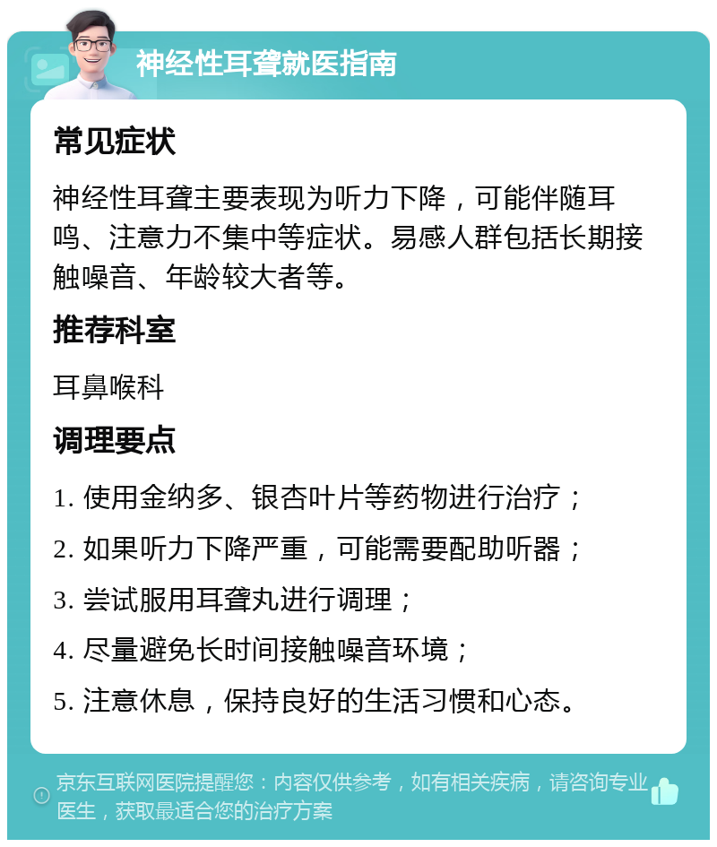 神经性耳聋就医指南 常见症状 神经性耳聋主要表现为听力下降，可能伴随耳鸣、注意力不集中等症状。易感人群包括长期接触噪音、年龄较大者等。 推荐科室 耳鼻喉科 调理要点 1. 使用金纳多、银杏叶片等药物进行治疗； 2. 如果听力下降严重，可能需要配助听器； 3. 尝试服用耳聋丸进行调理； 4. 尽量避免长时间接触噪音环境； 5. 注意休息，保持良好的生活习惯和心态。