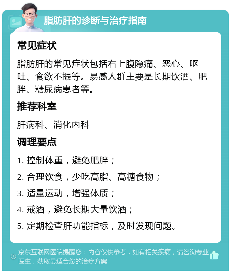 脂肪肝的诊断与治疗指南 常见症状 脂肪肝的常见症状包括右上腹隐痛、恶心、呕吐、食欲不振等。易感人群主要是长期饮酒、肥胖、糖尿病患者等。 推荐科室 肝病科、消化内科 调理要点 1. 控制体重，避免肥胖； 2. 合理饮食，少吃高脂、高糖食物； 3. 适量运动，增强体质； 4. 戒酒，避免长期大量饮酒； 5. 定期检查肝功能指标，及时发现问题。