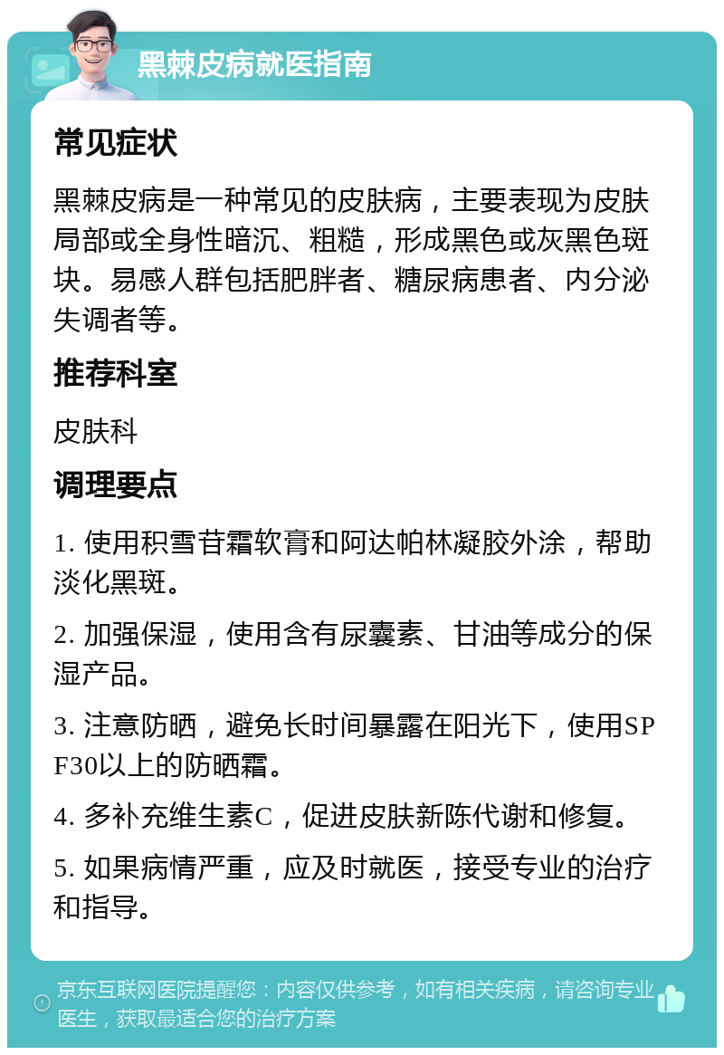 黑棘皮病就医指南 常见症状 黑棘皮病是一种常见的皮肤病，主要表现为皮肤局部或全身性暗沉、粗糙，形成黑色或灰黑色斑块。易感人群包括肥胖者、糖尿病患者、内分泌失调者等。 推荐科室 皮肤科 调理要点 1. 使用积雪苷霜软膏和阿达帕林凝胶外涂，帮助淡化黑斑。 2. 加强保湿，使用含有尿囊素、甘油等成分的保湿产品。 3. 注意防晒，避免长时间暴露在阳光下，使用SPF30以上的防晒霜。 4. 多补充维生素C，促进皮肤新陈代谢和修复。 5. 如果病情严重，应及时就医，接受专业的治疗和指导。