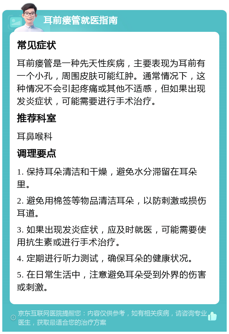 耳前瘘管就医指南 常见症状 耳前瘘管是一种先天性疾病，主要表现为耳前有一个小孔，周围皮肤可能红肿。通常情况下，这种情况不会引起疼痛或其他不适感，但如果出现发炎症状，可能需要进行手术治疗。 推荐科室 耳鼻喉科 调理要点 1. 保持耳朵清洁和干燥，避免水分滞留在耳朵里。 2. 避免用棉签等物品清洁耳朵，以防刺激或损伤耳道。 3. 如果出现发炎症状，应及时就医，可能需要使用抗生素或进行手术治疗。 4. 定期进行听力测试，确保耳朵的健康状况。 5. 在日常生活中，注意避免耳朵受到外界的伤害或刺激。