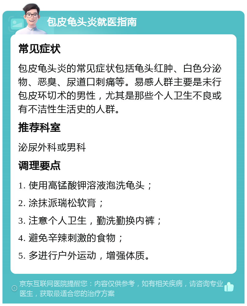 包皮龟头炎就医指南 常见症状 包皮龟头炎的常见症状包括龟头红肿、白色分泌物、恶臭、尿道口刺痛等。易感人群主要是未行包皮环切术的男性，尤其是那些个人卫生不良或有不洁性生活史的人群。 推荐科室 泌尿外科或男科 调理要点 1. 使用高锰酸钾溶液泡洗龟头； 2. 涂抹派瑞松软膏； 3. 注意个人卫生，勤洗勤换内裤； 4. 避免辛辣刺激的食物； 5. 多进行户外运动，增强体质。