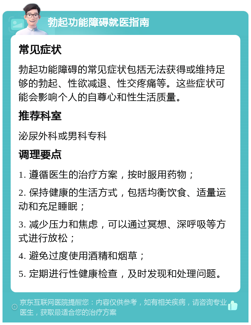 勃起功能障碍就医指南 常见症状 勃起功能障碍的常见症状包括无法获得或维持足够的勃起、性欲减退、性交疼痛等。这些症状可能会影响个人的自尊心和性生活质量。 推荐科室 泌尿外科或男科专科 调理要点 1. 遵循医生的治疗方案，按时服用药物； 2. 保持健康的生活方式，包括均衡饮食、适量运动和充足睡眠； 3. 减少压力和焦虑，可以通过冥想、深呼吸等方式进行放松； 4. 避免过度使用酒精和烟草； 5. 定期进行性健康检查，及时发现和处理问题。