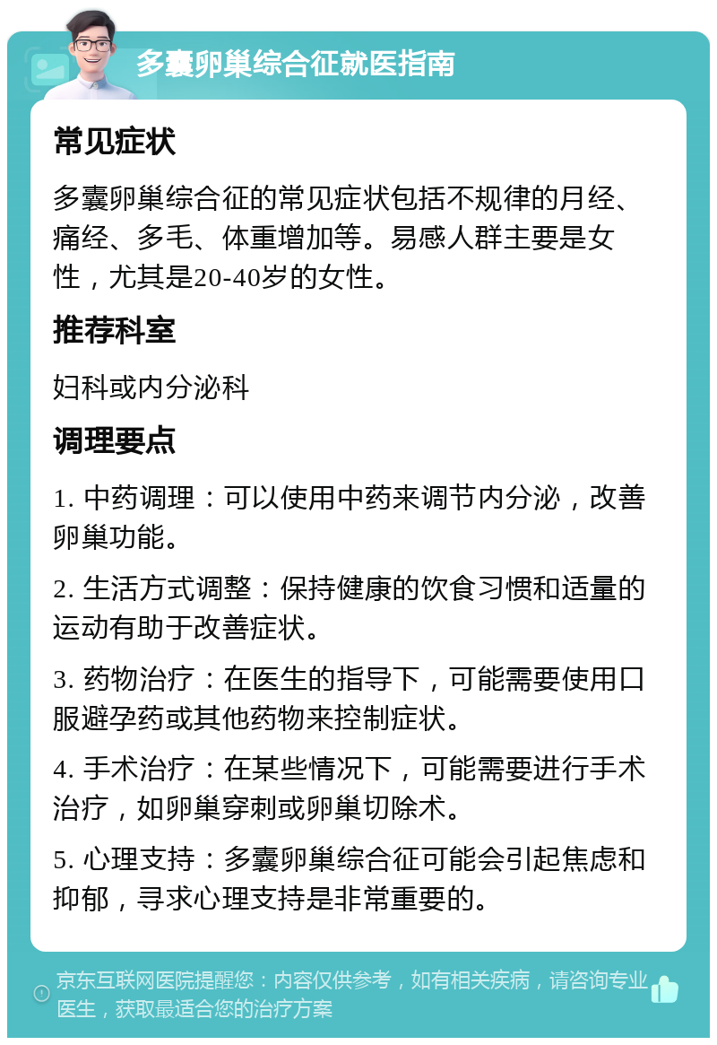 多囊卵巢综合征就医指南 常见症状 多囊卵巢综合征的常见症状包括不规律的月经、痛经、多毛、体重增加等。易感人群主要是女性，尤其是20-40岁的女性。 推荐科室 妇科或内分泌科 调理要点 1. 中药调理：可以使用中药来调节内分泌，改善卵巢功能。 2. 生活方式调整：保持健康的饮食习惯和适量的运动有助于改善症状。 3. 药物治疗：在医生的指导下，可能需要使用口服避孕药或其他药物来控制症状。 4. 手术治疗：在某些情况下，可能需要进行手术治疗，如卵巢穿刺或卵巢切除术。 5. 心理支持：多囊卵巢综合征可能会引起焦虑和抑郁，寻求心理支持是非常重要的。