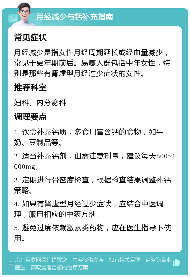 月经减少与钙补充指南 常见症状 月经减少是指女性月经周期延长或经血量减少，常见于更年期前后。易感人群包括中年女性，特别是那些有肾虚型月经过少症状的女性。 推荐科室 妇科、内分泌科 调理要点 1. 饮食补充钙质，多食用富含钙的食物，如牛奶、豆制品等。 2. 适当补充钙剂，但需注意剂量，建议每天800~1000mg。 3. 定期进行骨密度检查，根据检查结果调整补钙策略。 4. 如果有肾虚型月经过少症状，应结合中医调理，服用相应的中药方剂。 5. 避免过度依赖激素类药物，应在医生指导下使用。