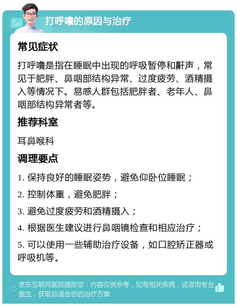 打呼噜的原因与治疗 常见症状 打呼噜是指在睡眠中出现的呼吸暂停和鼾声，常见于肥胖、鼻咽部结构异常、过度疲劳、酒精摄入等情况下。易感人群包括肥胖者、老年人、鼻咽部结构异常者等。 推荐科室 耳鼻喉科 调理要点 1. 保持良好的睡眠姿势，避免仰卧位睡眠； 2. 控制体重，避免肥胖； 3. 避免过度疲劳和酒精摄入； 4. 根据医生建议进行鼻咽镜检查和相应治疗； 5. 可以使用一些辅助治疗设备，如口腔矫正器或呼吸机等。