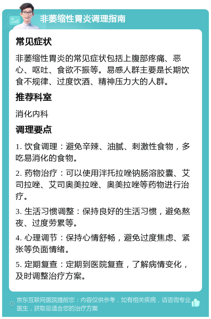 非萎缩性胃炎调理指南 常见症状 非萎缩性胃炎的常见症状包括上腹部疼痛、恶心、呕吐、食欲不振等。易感人群主要是长期饮食不规律、过度饮酒、精神压力大的人群。 推荐科室 消化内科 调理要点 1. 饮食调理：避免辛辣、油腻、刺激性食物，多吃易消化的食物。 2. 药物治疗：可以使用泮托拉唑钠肠溶胶囊、艾司拉唑、艾司奥美拉唑、奥美拉唑等药物进行治疗。 3. 生活习惯调整：保持良好的生活习惯，避免熬夜、过度劳累等。 4. 心理调节：保持心情舒畅，避免过度焦虑、紧张等负面情绪。 5. 定期复查：定期到医院复查，了解病情变化，及时调整治疗方案。