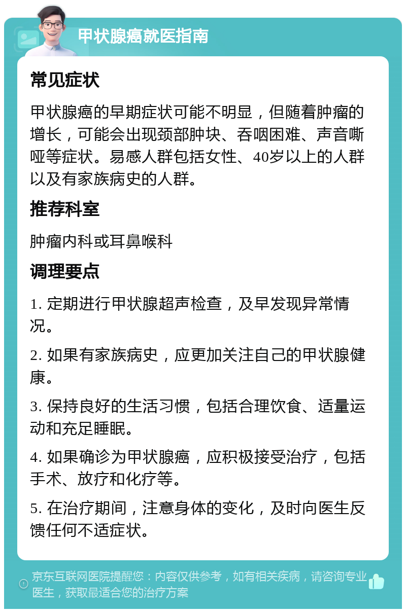 甲状腺癌就医指南 常见症状 甲状腺癌的早期症状可能不明显，但随着肿瘤的增长，可能会出现颈部肿块、吞咽困难、声音嘶哑等症状。易感人群包括女性、40岁以上的人群以及有家族病史的人群。 推荐科室 肿瘤内科或耳鼻喉科 调理要点 1. 定期进行甲状腺超声检查，及早发现异常情况。 2. 如果有家族病史，应更加关注自己的甲状腺健康。 3. 保持良好的生活习惯，包括合理饮食、适量运动和充足睡眠。 4. 如果确诊为甲状腺癌，应积极接受治疗，包括手术、放疗和化疗等。 5. 在治疗期间，注意身体的变化，及时向医生反馈任何不适症状。