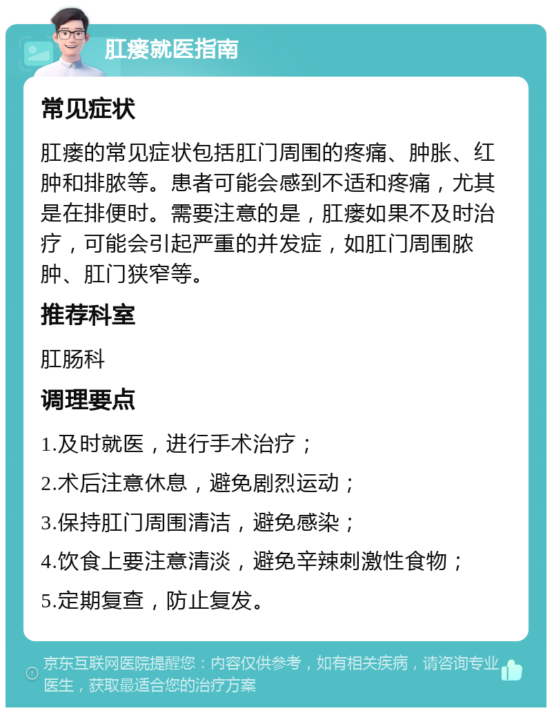 肛瘘就医指南 常见症状 肛瘘的常见症状包括肛门周围的疼痛、肿胀、红肿和排脓等。患者可能会感到不适和疼痛，尤其是在排便时。需要注意的是，肛瘘如果不及时治疗，可能会引起严重的并发症，如肛门周围脓肿、肛门狭窄等。 推荐科室 肛肠科 调理要点 1.及时就医，进行手术治疗； 2.术后注意休息，避免剧烈运动； 3.保持肛门周围清洁，避免感染； 4.饮食上要注意清淡，避免辛辣刺激性食物； 5.定期复查，防止复发。