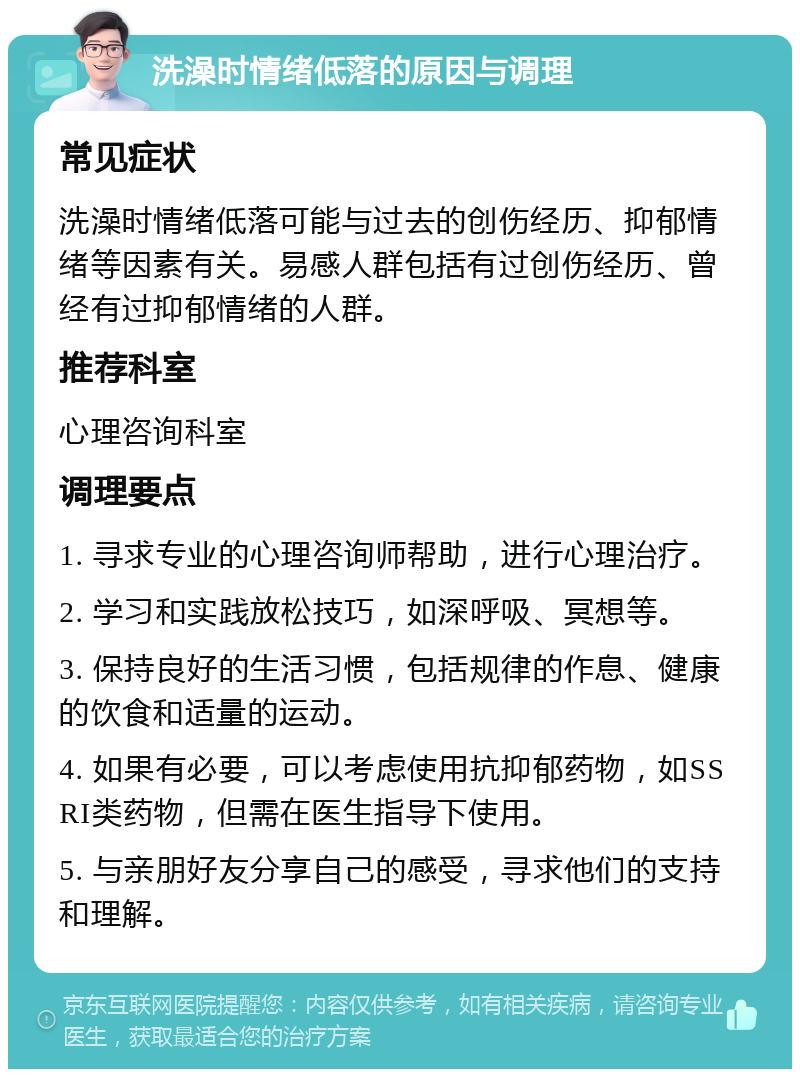 洗澡时情绪低落的原因与调理 常见症状 洗澡时情绪低落可能与过去的创伤经历、抑郁情绪等因素有关。易感人群包括有过创伤经历、曾经有过抑郁情绪的人群。 推荐科室 心理咨询科室 调理要点 1. 寻求专业的心理咨询师帮助，进行心理治疗。 2. 学习和实践放松技巧，如深呼吸、冥想等。 3. 保持良好的生活习惯，包括规律的作息、健康的饮食和适量的运动。 4. 如果有必要，可以考虑使用抗抑郁药物，如SSRI类药物，但需在医生指导下使用。 5. 与亲朋好友分享自己的感受，寻求他们的支持和理解。