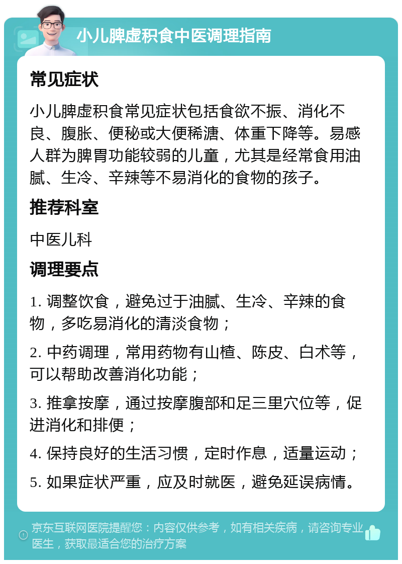 小儿脾虚积食中医调理指南 常见症状 小儿脾虚积食常见症状包括食欲不振、消化不良、腹胀、便秘或大便稀溏、体重下降等。易感人群为脾胃功能较弱的儿童，尤其是经常食用油腻、生冷、辛辣等不易消化的食物的孩子。 推荐科室 中医儿科 调理要点 1. 调整饮食，避免过于油腻、生冷、辛辣的食物，多吃易消化的清淡食物； 2. 中药调理，常用药物有山楂、陈皮、白术等，可以帮助改善消化功能； 3. 推拿按摩，通过按摩腹部和足三里穴位等，促进消化和排便； 4. 保持良好的生活习惯，定时作息，适量运动； 5. 如果症状严重，应及时就医，避免延误病情。